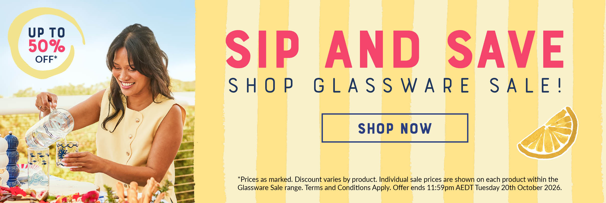 Sip and Save, shop the Glassware Sale, up to 50% off. Shop now. Offer ends 11:59pm AEDT Tuesday 20th October 2026, terms and conditions apply.